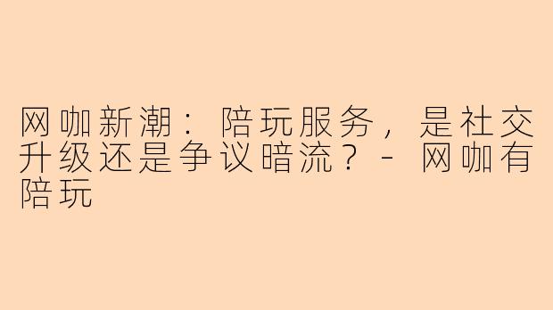 网咖新潮：陪玩服务，是社交升级还是争议暗流？-网咖有陪玩
