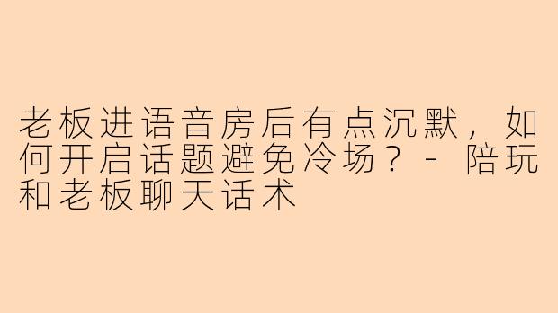 老板进语音房后有点沉默，如何开启话题避免冷场？