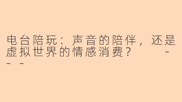 电台陪玩：声音的陪伴，还是虚拟世界的情感消费？

---