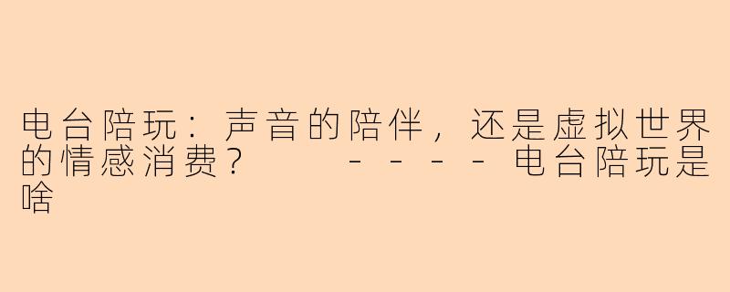电台陪玩：声音的陪伴，还是虚拟世界的情感消费？

----电台陪玩是啥