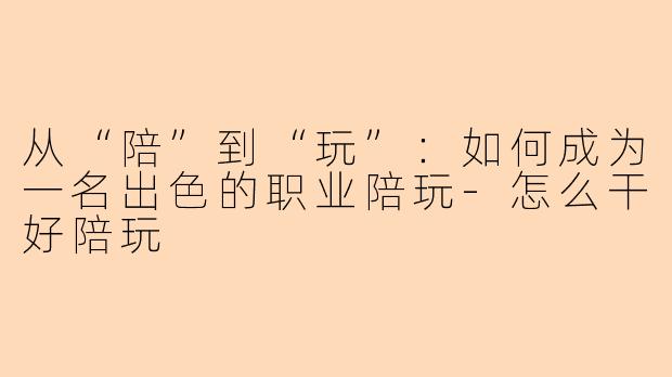 从“陪”到“玩”：如何成为一名出色的职业陪玩-怎么干好陪玩