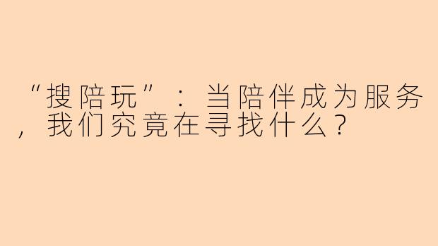 “搜陪玩”：当陪伴成为服务，我们究竟在寻找什么？