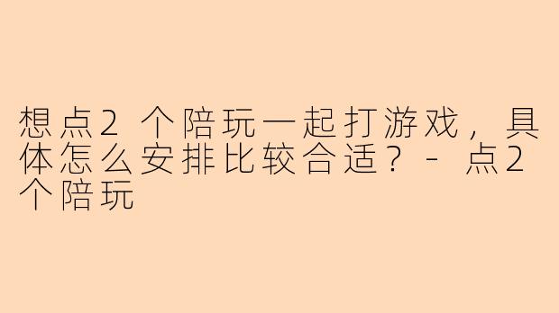 想点2个陪玩一起打游戏,具体怎么安排比较合适?-点2个陪玩