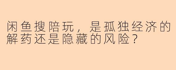 闲鱼搜陪玩，是孤独经济的解药还是隐藏的风险？