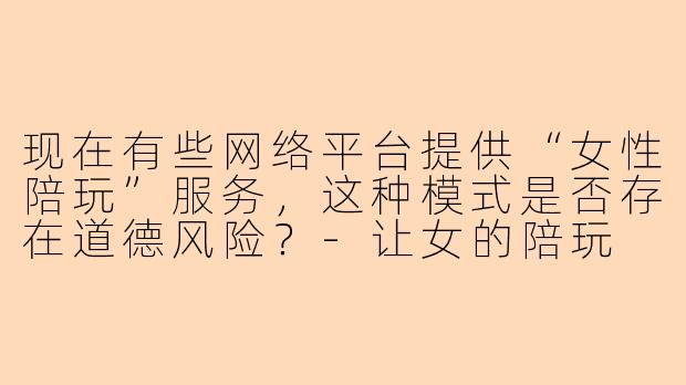 现在有些网络平台提供“女性陪玩”服务，这种模式是否存在道德风险？-让女的陪玩