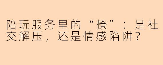 陪玩服务里的“撩”:是社交解压,还是情感陷阱?