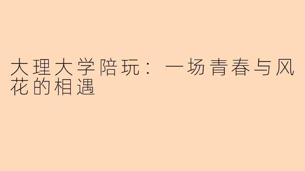 大理大学陪玩：一场青春与风花的相遇