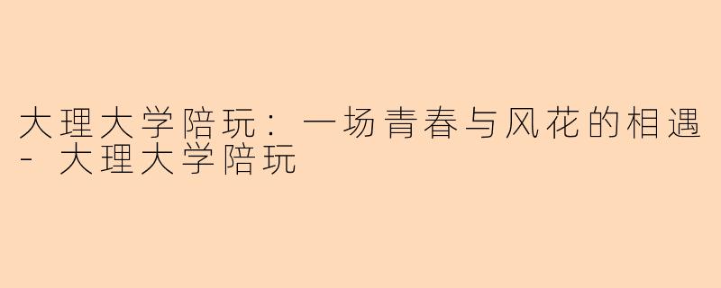 大理大学陪玩：一场青春与风花的相遇-大理大学陪玩