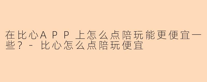 在比心APP上怎么点陪玩能更便宜一些？-比心怎么点陪玩便宜