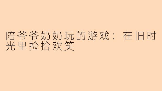 陪爷爷奶奶玩的游戏：在旧时光里捡拾欢笑