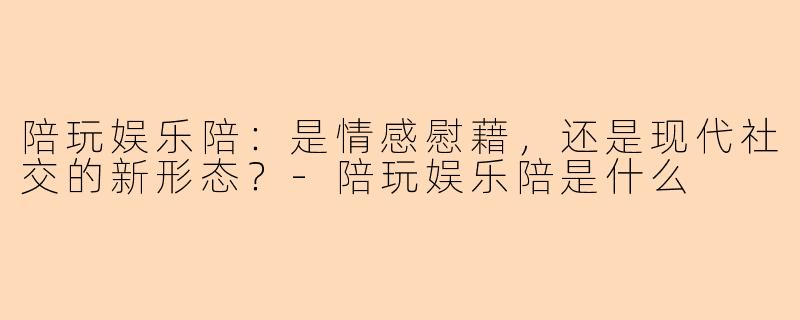 陪玩娱乐陪：是情感慰藉，还是现代社交的新形态？-陪玩娱乐陪是什么