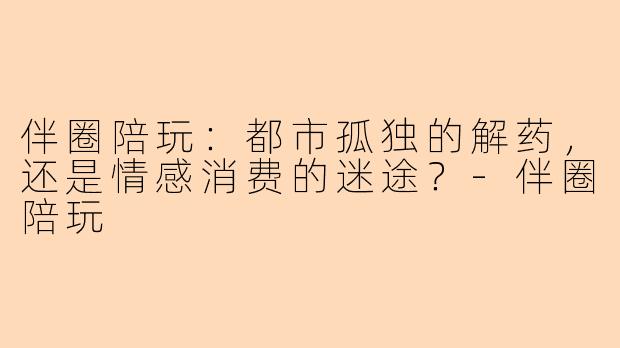 伴圈陪玩：都市孤独的解药，还是情感消费的迷途？-伴圈陪玩