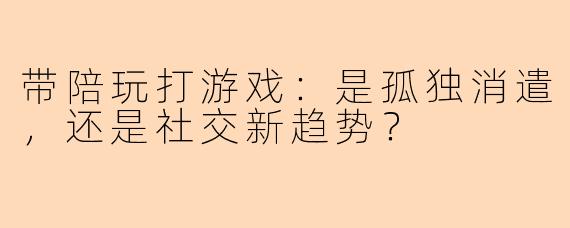 带陪玩打游戏：是孤独消遣，还是社交新趋势？