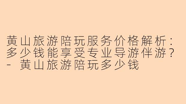 黄山旅游陪玩服务价格解析:多少钱能享受专业导游伴游?-黄山旅游陪玩多少钱