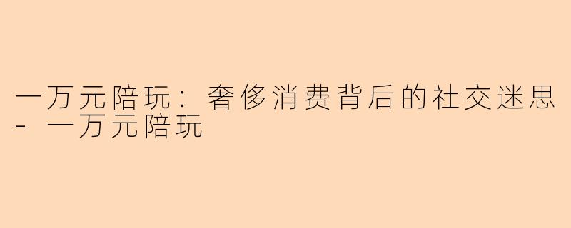 一万元陪玩：奢侈消费背后的社交迷思-一万元陪玩
