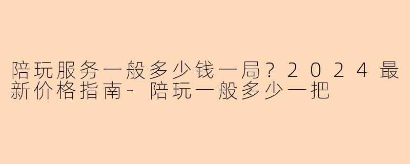 陪玩服务一般多少钱一局？2024最新价格指南-陪玩一般多少一把