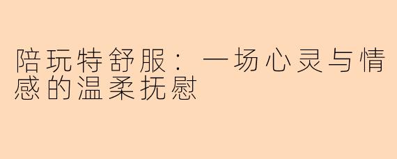 陪玩特舒服：一场心灵与情感的温柔抚慰