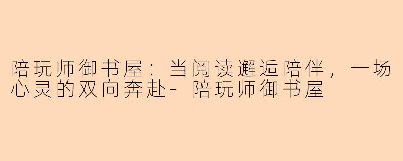陪玩师御书屋：当阅读邂逅陪伴，一场心灵的双向奔赴-陪玩师御书屋