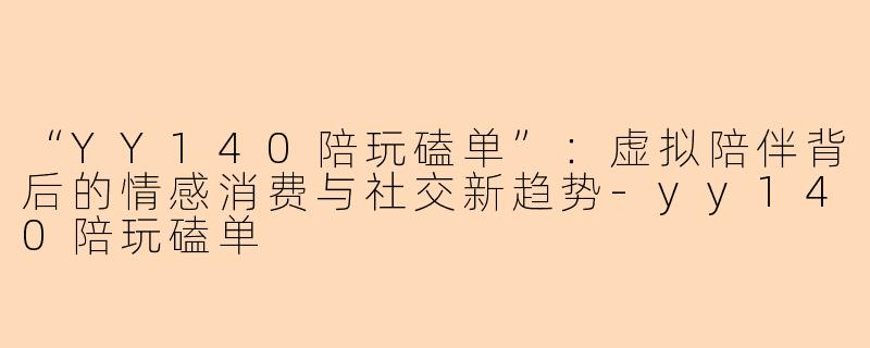 “YY140陪玩磕单”：虚拟陪伴背后的情感消费与社交新趋势-yy140陪玩磕单