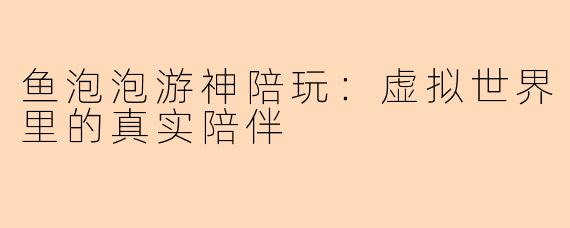 鱼泡泡游神陪玩：虚拟世界里的真实陪伴