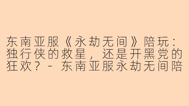东南亚服《永劫无间》陪玩：独行侠的救星，还是开黑党的狂欢？-东南亚服永劫无间陪玩