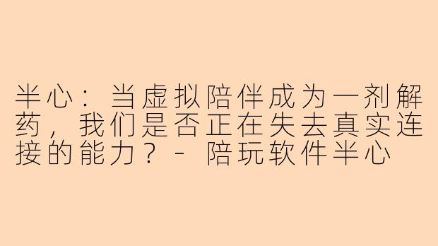 半心:当虚拟陪伴成为一剂解药,我们是否正在失去真实连接的能力?-陪玩软件半心