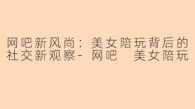 网吧新风尚：美女陪玩背后的社交新观察-网吧 美女陪玩