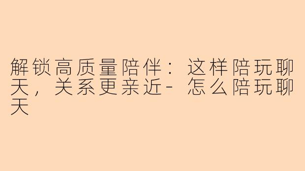 解锁高质量陪伴：这样陪玩聊天，关系更亲近-怎么陪玩聊天