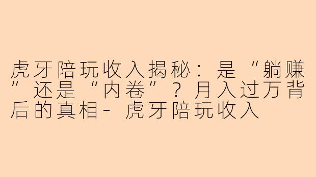 虎牙陪玩收入揭秘：是“躺赚”还是“内卷”？月入过万背后的真相-虎牙陪玩收入