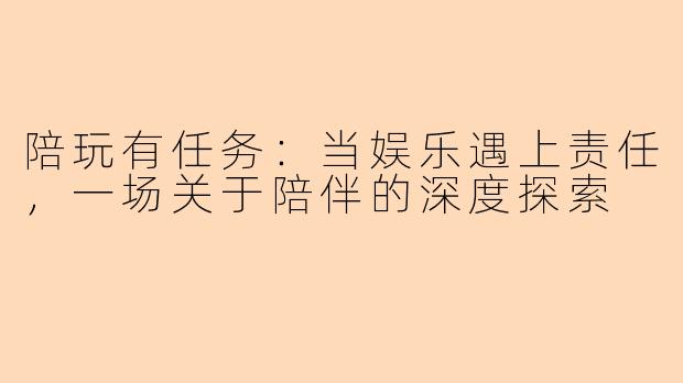 陪玩有任务：当娱乐遇上责任，一场关于陪伴的深度探索