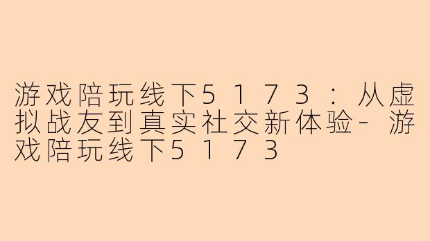 游戏陪玩线下5173：从虚拟战友到真实社交新体验-游戏陪玩线下5173