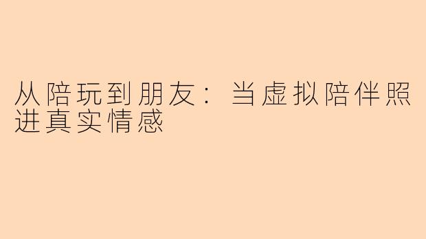 从陪玩到朋友：当虚拟陪伴照进真实情感