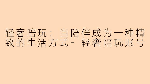 轻奢陪玩：当陪伴成为一种精致的生活方式-轻奢陪玩账号