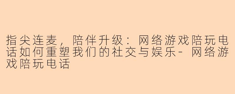 指尖连麦，陪伴升级：网络游戏陪玩电话如何重塑我们的社交与娱乐-网络游戏陪玩电话