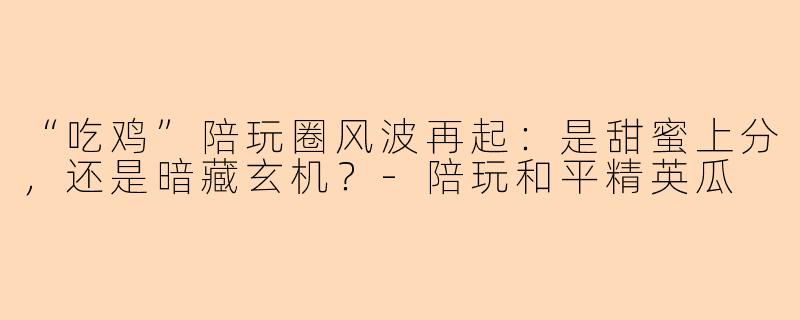 “吃鸡”陪玩圈风波再起：是甜蜜上分，还是暗藏玄机？-陪玩和平精英瓜
