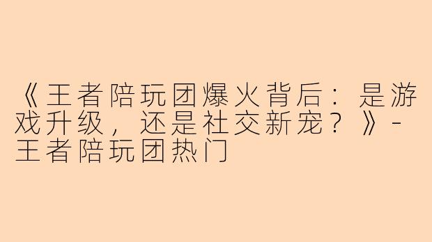 《王者陪玩团爆火背后：是游戏升级，还是社交新宠？》-王者陪玩团热门