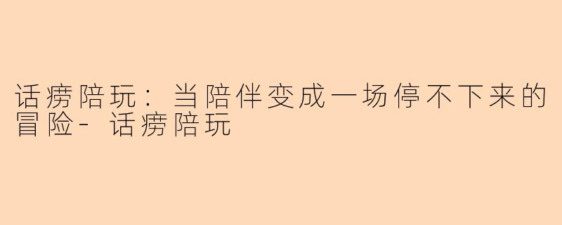 话痨陪玩：当陪伴变成一场停不下来的冒险-话痨陪玩