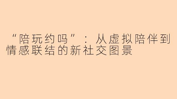 “陪玩约吗”：从虚拟陪伴到情感联结的新社交图景