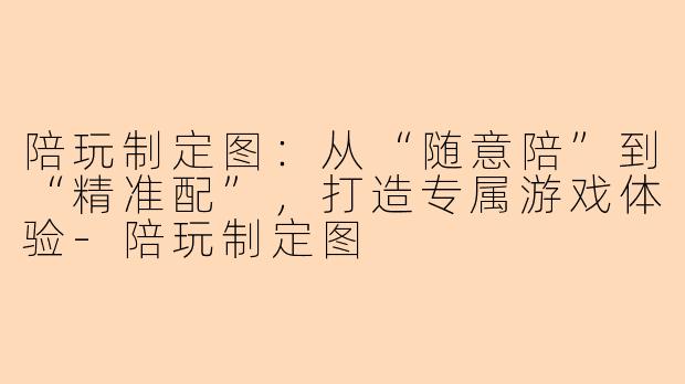 陪玩制定图：从“随意陪”到“精准配”，打造专属游戏体验-陪玩制定图
