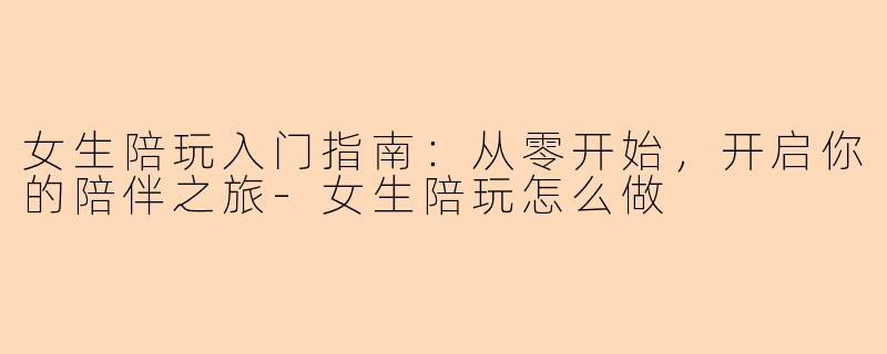 女生陪玩入门指南：从零开始，开启你的陪伴之旅-女生陪玩怎么做