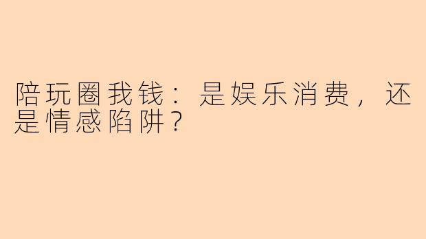 陪玩圈我钱：是娱乐消费，还是情感陷阱？