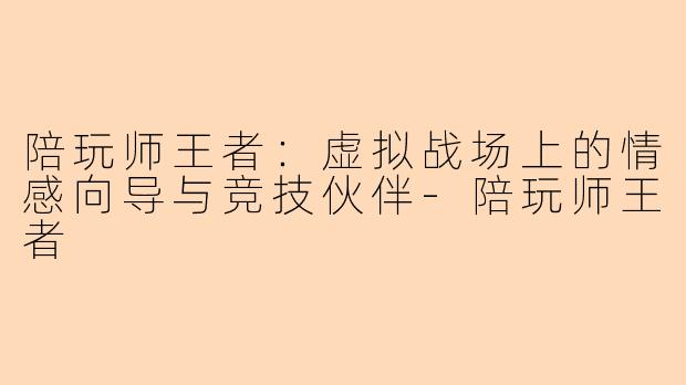 陪玩师王者:虚拟战场上的情感向导与竞技伙伴-陪玩师王者