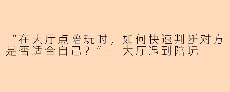 “在大厅点陪玩时，如何快速判断对方是否适合自己？”-大厅遇到陪玩