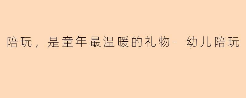陪玩，是童年最温暖的礼物-幼儿陪玩