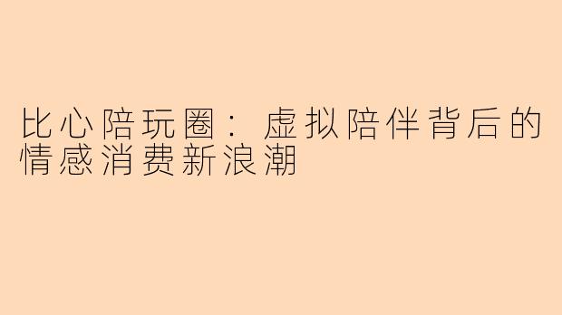 比心陪玩圈：虚拟陪伴背后的情感消费新浪潮