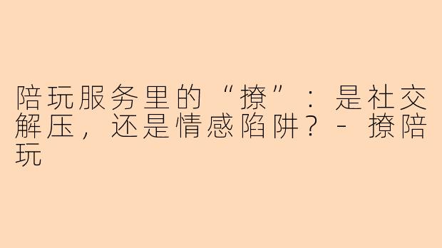 陪玩服务里的“撩”:是社交解压,还是情感陷阱?-撩陪玩