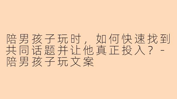 陪男孩子玩时，如何快速找到共同话题并让他真正投入？-陪男孩子玩文案
