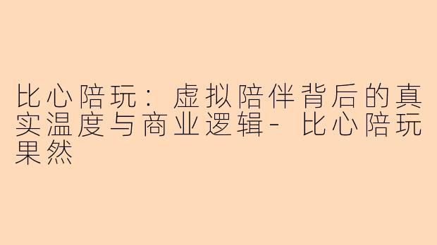 比心陪玩：虚拟陪伴背后的真实温度与商业逻辑-比心陪玩果然