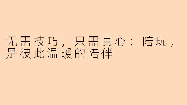 无需技巧，只需真心：陪玩，是彼此温暖的陪伴