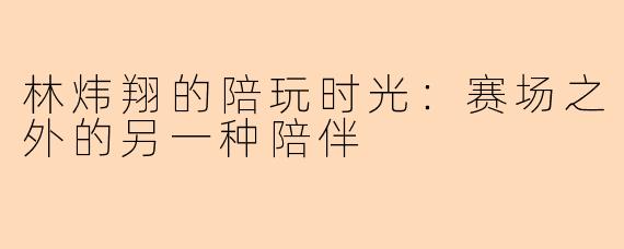 林炜翔的陪玩时光：赛场之外的另一种陪伴